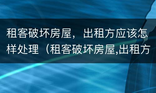 租客破坏房屋，出租方应该怎样处理（租客破坏房屋,出租方应该怎样处理好）