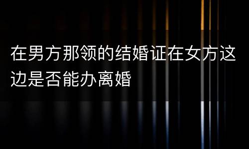 在男方那领的结婚证在女方这边是否能办离婚