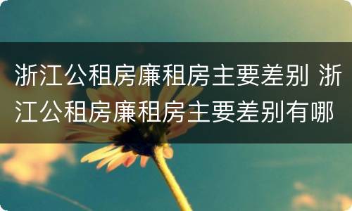 浙江公租房廉租房主要差别 浙江公租房廉租房主要差别有哪些