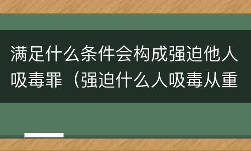 满足什么条件会构成强迫他人吸毒罪（强迫什么人吸毒从重处罚）