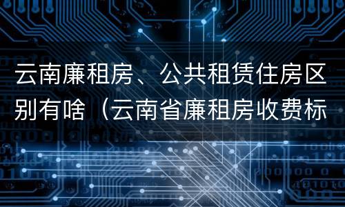 云南廉租房、公共租赁住房区别有啥（云南省廉租房收费标准）