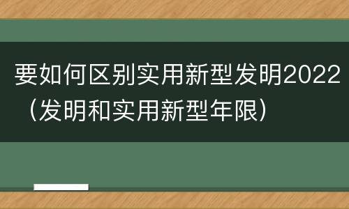 要如何区别实用新型发明2022（发明和实用新型年限）