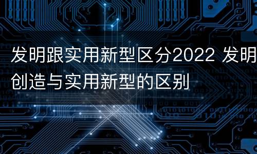 发明跟实用新型区分2022 发明创造与实用新型的区别