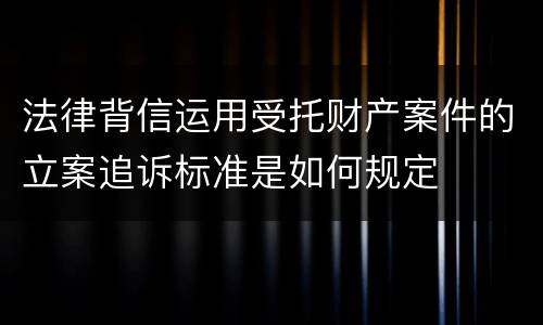 法律背信运用受托财产案件的立案追诉标准是如何规定