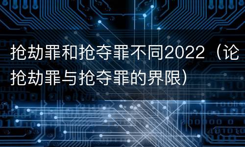 抢劫罪和抢夺罪不同2022（论抢劫罪与抢夺罪的界限）