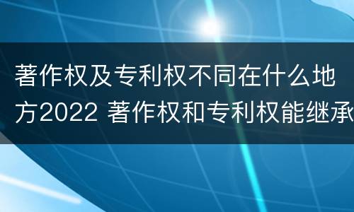 著作权及专利权不同在什么地方2022 著作权和专利权能继承吗