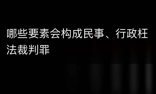 哪些要素会构成民事、行政枉法裁判罪