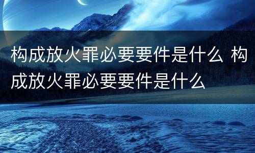 构成放火罪必要要件是什么 构成放火罪必要要件是什么