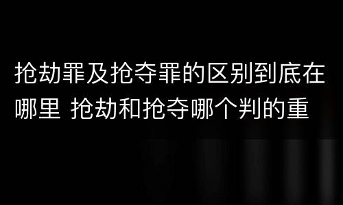 抢劫罪及抢夺罪的区别到底在哪里 抢劫和抢夺哪个判的重