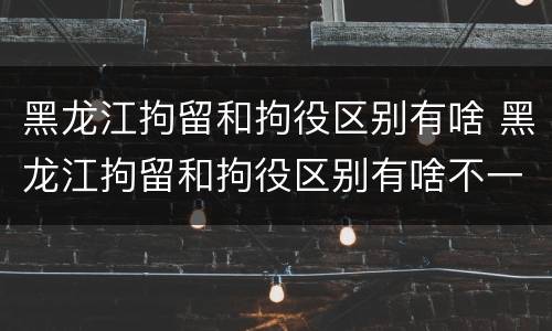 黑龙江拘留和拘役区别有啥 黑龙江拘留和拘役区别有啥不一样