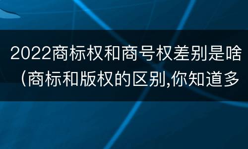 2022商标权和商号权差别是啥（商标和版权的区别,你知道多少?）