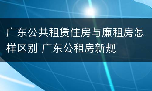 广东公共租赁住房与廉租房怎样区别 广东公租房新规