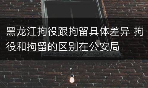 黑龙江拘役跟拘留具体差异 拘役和拘留的区别在公安局