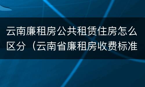 云南廉租房公共租赁住房怎么区分（云南省廉租房收费标准）