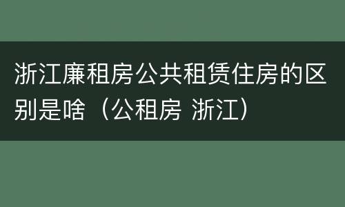 浙江廉租房公共租赁住房的区别是啥（公租房 浙江）