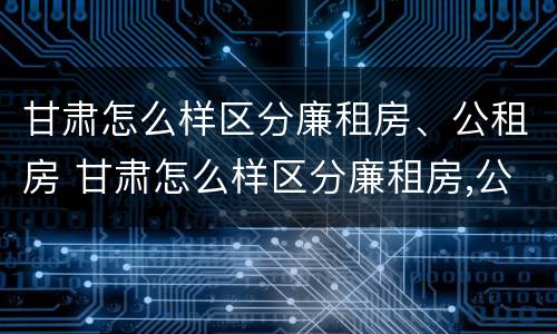 甘肃怎么样区分廉租房、公租房 甘肃怎么样区分廉租房,公租房和住宅