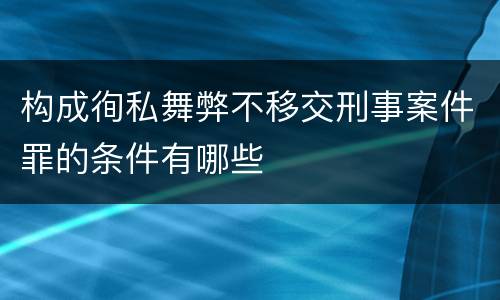 构成徇私舞弊不移交刑事案件罪的条件有哪些