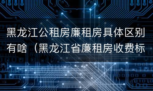 黑龙江公租房廉租房具体区别有啥（黑龙江省廉租房收费标准是多少）