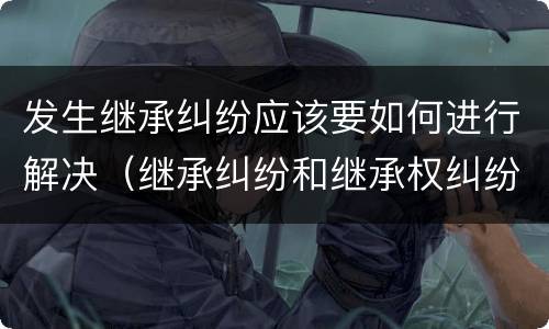 发生继承纠纷应该要如何进行解决（继承纠纷和继承权纠纷）