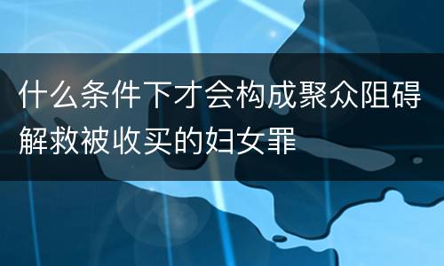 什么条件下才会构成聚众阻碍解救被收买的妇女罪