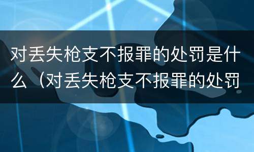 对丢失枪支不报罪的处罚是什么（对丢失枪支不报罪的处罚是什么意思）