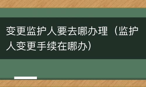 变更监护人要去哪办理（监护人变更手续在哪办）