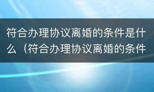 符合办理协议离婚的条件是什么（符合办理协议离婚的条件是什么样的）