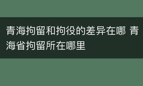 青海拘留和拘役的差异在哪 青海省拘留所在哪里