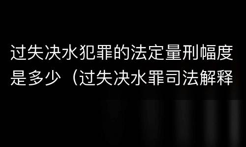 过失决水犯罪的法定量刑幅度是多少（过失决水罪司法解释）