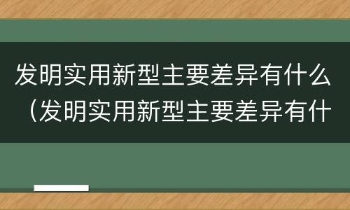 发明实用新型主要差异有什么（发明实用新型主要差异有什么作用）