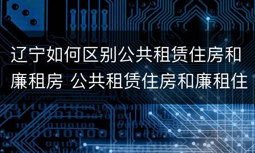 辽宁如何区别公共租赁住房和廉租房 公共租赁住房和廉租住房的区别