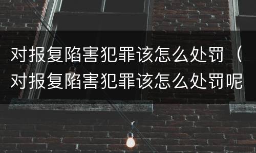 对报复陷害犯罪该怎么处罚（对报复陷害犯罪该怎么处罚呢）