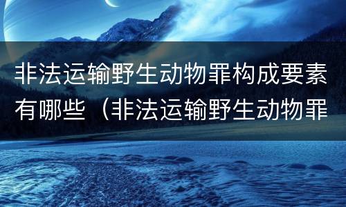 非法运输野生动物罪构成要素有哪些（非法运输野生动物罪立案标准）