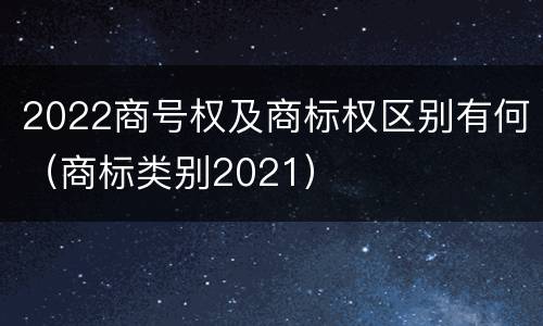 2022商号权及商标权区别有何（商标类别2021）