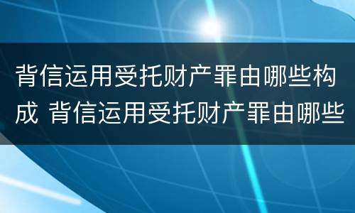 背信运用受托财产罪由哪些构成 背信运用受托财产罪由哪些构成犯罪