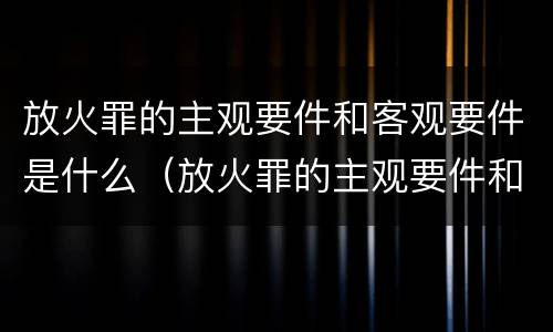 放火罪的主观要件和客观要件是什么（放火罪的主观要件和客观要件是什么意思）