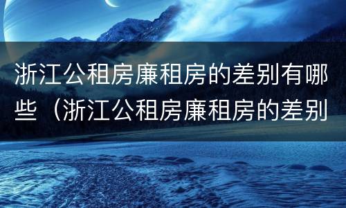 浙江公租房廉租房的差别有哪些（浙江公租房廉租房的差别有哪些呢）