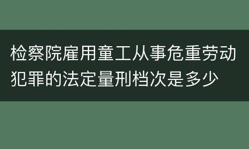 检察院雇用童工从事危重劳动犯罪的法定量刑档次是多少