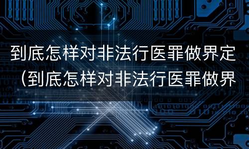 到底怎样对非法行医罪做界定（到底怎样对非法行医罪做界定呢）