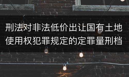 刑法对非法低价出让国有土地使用权犯罪规定的定罪量刑档次是多少