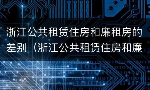 浙江公共租赁住房和廉租房的差别（浙江公共租赁住房和廉租房的差别在哪）