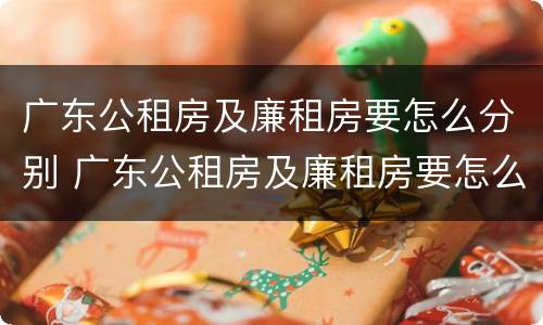 广东公租房及廉租房要怎么分别 广东公租房及廉租房要怎么分别摇号