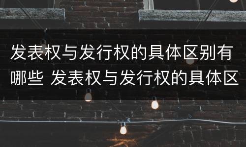 发表权与发行权的具体区别有哪些 发表权与发行权的具体区别有哪些呢