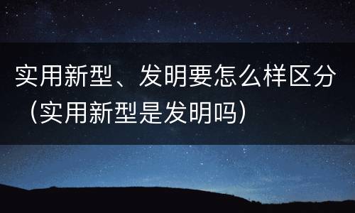 实用新型、发明要怎么样区分（实用新型是发明吗）