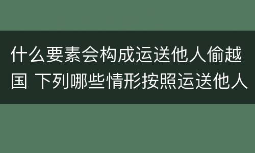 什么要素会构成运送他人偷越国 下列哪些情形按照运送他人偷越国境罪一罪处罚