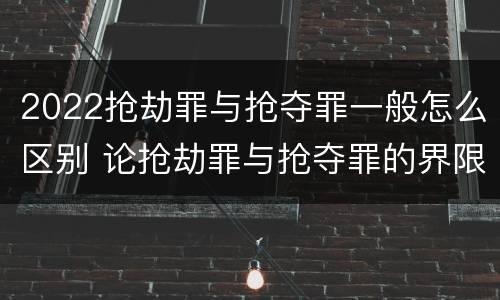 2022抢劫罪与抢夺罪一般怎么区别 论抢劫罪与抢夺罪的界限