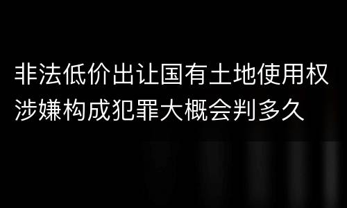 非法低价出让国有土地使用权涉嫌构成犯罪大概会判多久