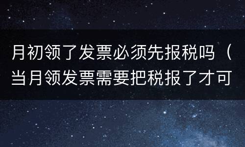 月初领了发票必须先报税吗（当月领发票需要把税报了才可以领吗）