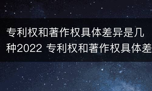 专利权和著作权具体差异是几种2022 专利权和著作权具体差异是几种2022年的