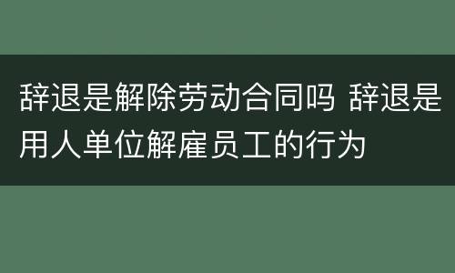 辞退是解除劳动合同吗 辞退是用人单位解雇员工的行为